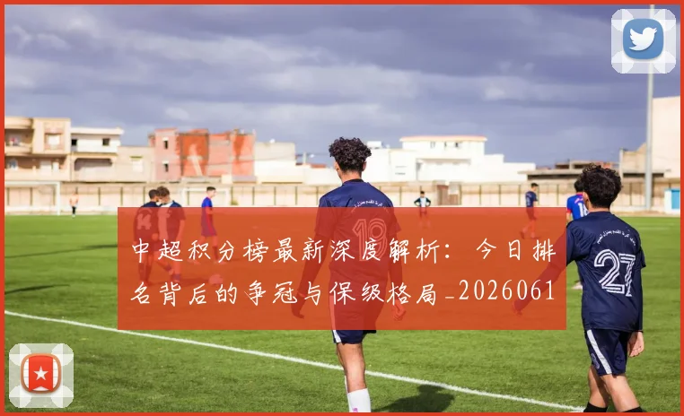 中超积分榜最新深度解析：今日排名背后的争冠与保级格局_20260610190449