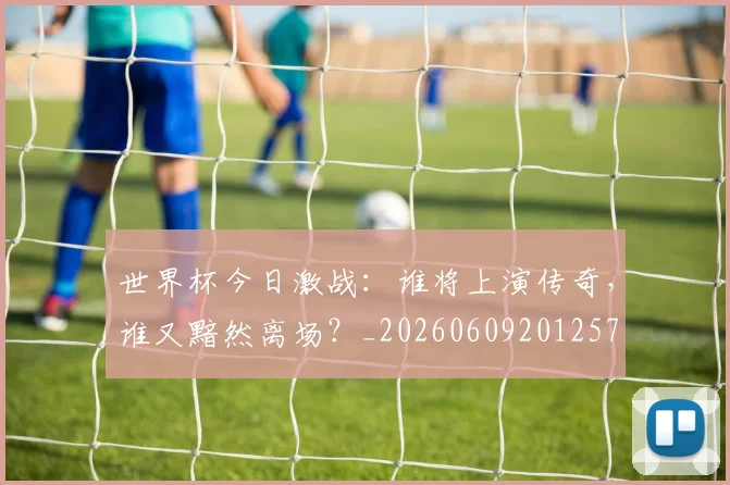世界杯今日激战：谁将上演传奇，谁又黯然离场？_20260609201257