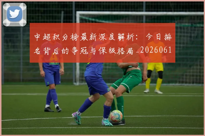 中超积分榜最新深度解析：今日排名背后的争冠与保级格局_20260610190449