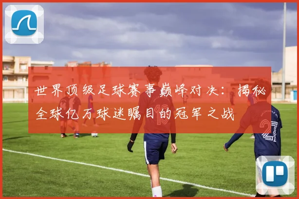 世界顶级足球赛事巅峰对决:揭秘全球亿万球迷瞩目的冠军之战