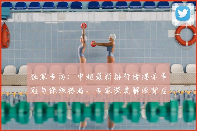 独家专访：中超最新排行榜揭示争冠与保级格局，专家深度解读背后玄机