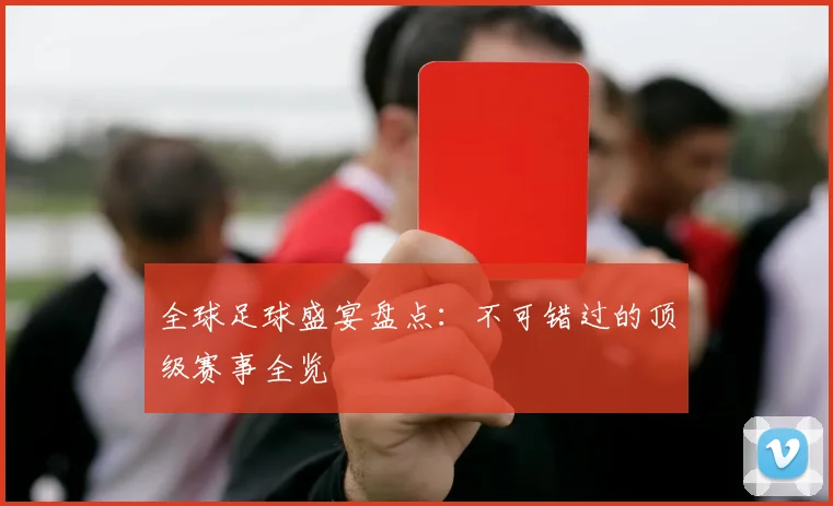 全球足球盛宴盘点：不可错过的顶级赛事全览