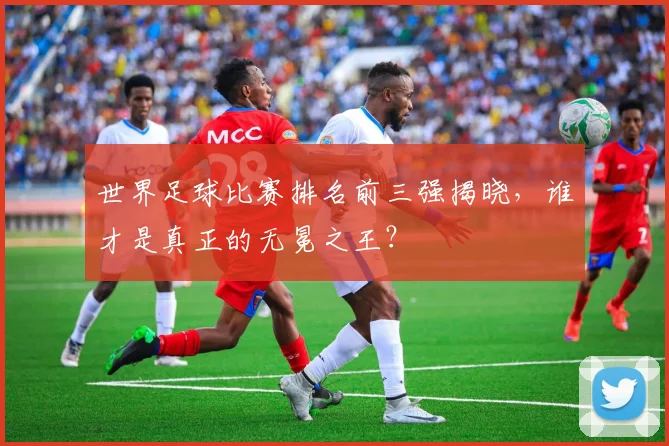 世界足球比赛排名前三强揭晓，谁才是真正的无冕之王？