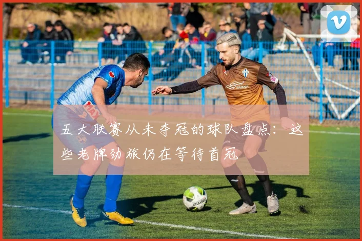 五大联赛从未夺冠的球队盘点：这些老牌劲旅仍在等待首冠