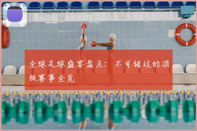 全球足球盛宴盘点：不可错过的顶级赛事全览