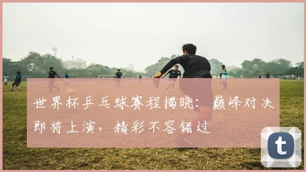 世界杯乒乓球赛程揭晓：巅峰对决即将上演，精彩不容错过