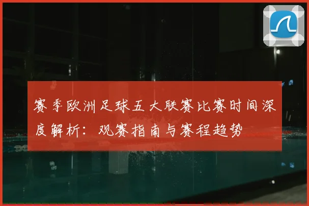赛季欧洲足球五大联赛比赛时间深度解析：观赛指南与赛程趋势